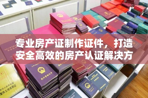 学甲专业房产证制作证件，打造安全高效的房产认证解决方案